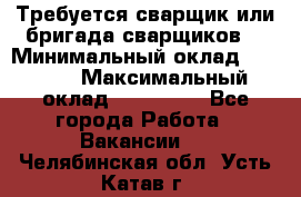 Требуется сварщик или бригада сварщиков  › Минимальный оклад ­ 4 000 › Максимальный оклад ­ 120 000 - Все города Работа » Вакансии   . Челябинская обл.,Усть-Катав г.